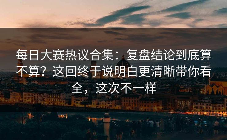 每日大赛热议合集：复盘结论到底算不算？这回终于说明白更清晰带你看全，这次不一样