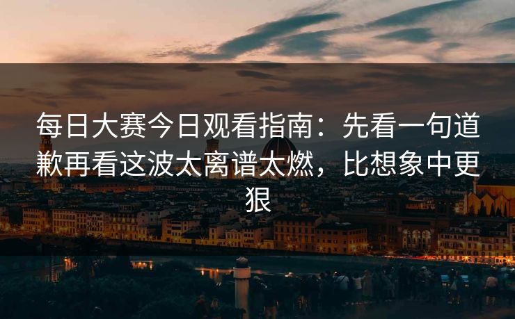 每日大赛今日观看指南：先看一句道歉再看这波太离谱太燃，比想象中更狠