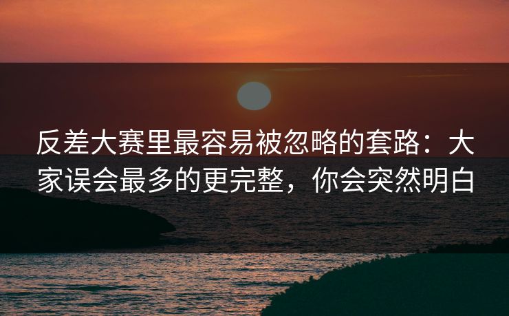 反差大赛里最容易被忽略的套路：大家误会最多的更完整，你会突然明白