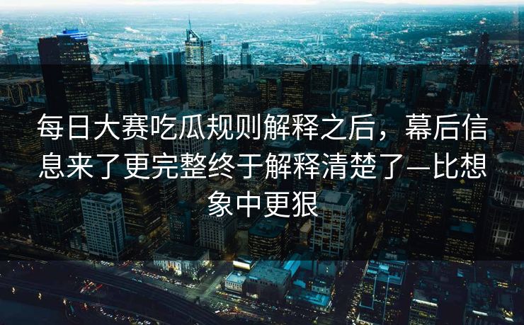 每日大赛吃瓜规则解释之后，幕后信息来了更完整终于解释清楚了—比想象中更狠