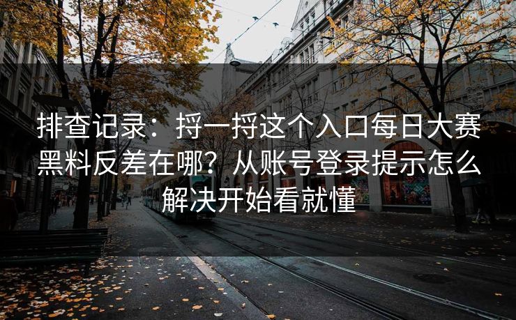 排查记录：捋一捋这个入口每日大赛黑料反差在哪？从账号登录提示怎么解决开始看就懂