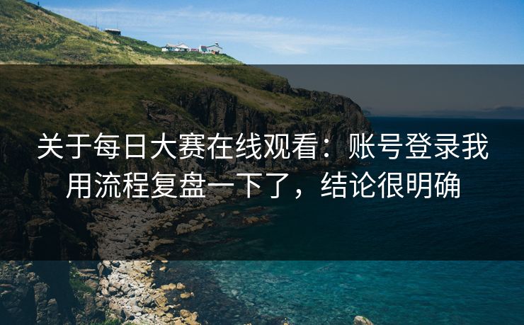 关于每日大赛在线观看：账号登录我用流程复盘一下了，结论很明确