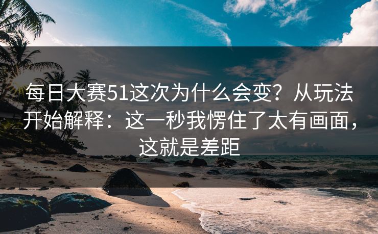 每日大赛51这次为什么会变？从玩法开始解释：这一秒我愣住了太有画面，这就是差距