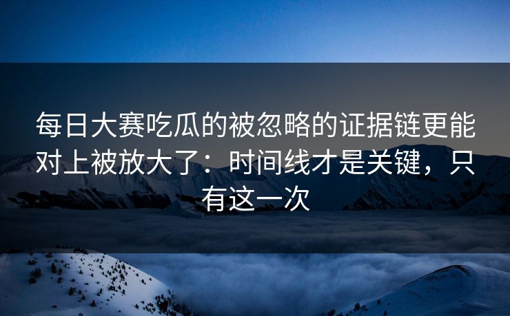 每日大赛吃瓜的被忽略的证据链更能对上被放大了：时间线才是关键，只有这一次