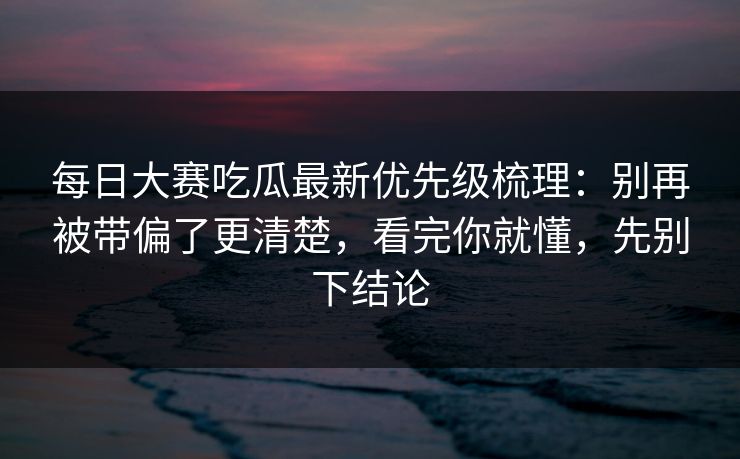 每日大赛吃瓜最新优先级梳理：别再被带偏了更清楚，看完你就懂，先别下结论