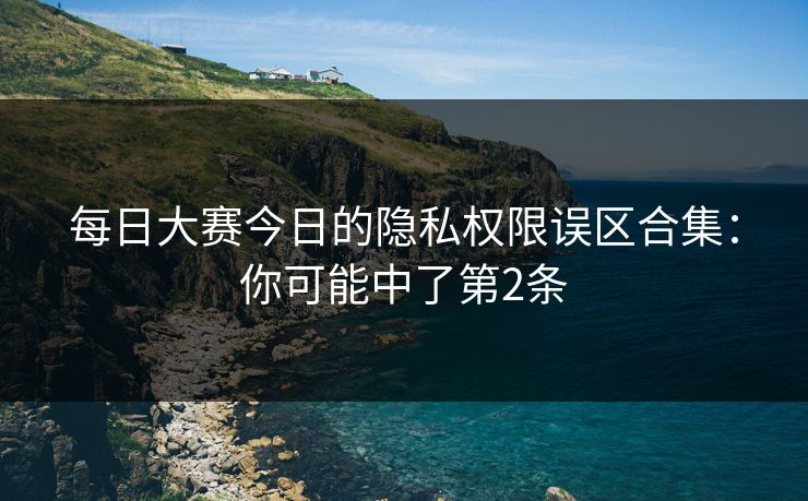 每日大赛今日的隐私权限误区合集：你可能中了第2条