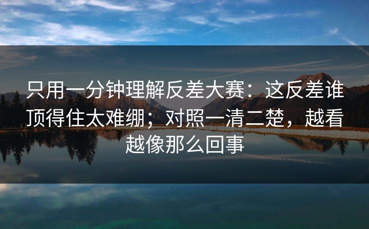 只用一分钟理解反差大赛：这反差谁顶得住太难绷；对照一清二楚，越看越像那么回事