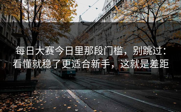 每日大赛今日里那段门槛，别跳过：看懂就稳了更适合新手，这就是差距