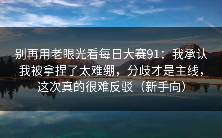 别再用老眼光看每日大赛91：我承认我被拿捏了太难绷，分歧才是主线，这次真的很难反驳（新手向）