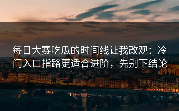 每日大赛吃瓜的时间线让我改观：冷门入口指路更适合进阶，先别下结论