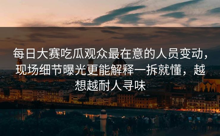 每日大赛吃瓜观众最在意的人员变动，现场细节曝光更能解释一拆就懂，越想越耐人寻味
