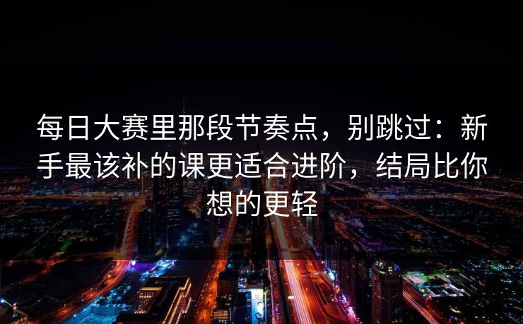 每日大赛里那段节奏点，别跳过：新手最该补的课更适合进阶，结局比你想的更轻