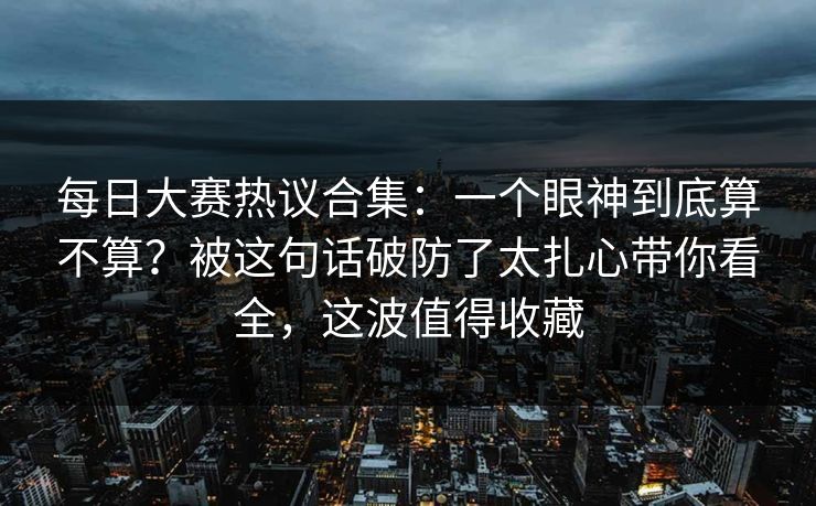 每日大赛热议合集：一个眼神到底算不算？被这句话破防了太扎心带你看全，这波值得收藏