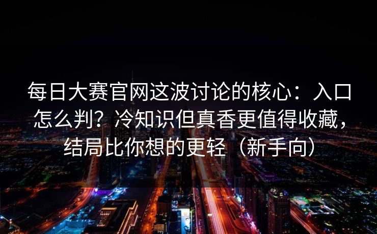 每日大赛官网这波讨论的核心：入口怎么判？冷知识但真香更值得收藏，结局比你想的更轻（新手向）